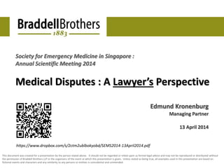 Society for Emergency Medicine in Singapore : 
Annual Scientific Meeting 2014 
Medical Disputes : A Lawyer’s Perspective 
Edmund Kronenburg 
Managing Partner 
13 April 2014 
https://www.dropbox.com/s/2ctm2ublbokyobd/SEMS2014-13April2014.pdf 
This document was created for a presentation by the person stated above. It should not be regarded or relied-upon as formal legal advice and may not be reproduced or distributed without 
the permission of Braddell Brothers LLP or the organisers of the event at which this presentation is given. Unless stated as being true, all examples used in this presentation are based on 
fictional events and characters and any similarity to any persons or entities is coincidental and unintended. 
 