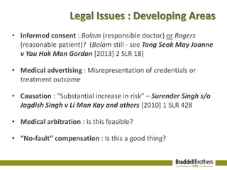 • Informed consent : Bolam (responsible doctor) or Rogers 
(reasonable patient)? (Bolam still - see Tong Seok May Joanne 
v Yau Hok Man Gordon [2013] 2 SLR 18) 
• Medical advertising : Misrepresentation of credentials or 
treatment outcome 
• Causation : “Substantial increase in risk” – Surender Singh s/o 
Jagdish Singh v Li Man Kay and others [2010] 1 SLR 428 
• Medical arbitration : Is this feasible? 
• “No-fault” compensation : Is this a good thing? 
 