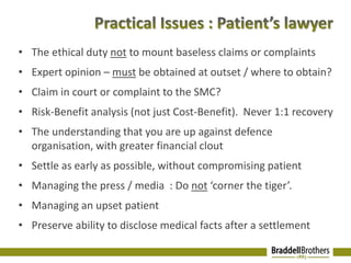 • The ethical duty not to mount baseless claims or complaints 
• Expert opinion – must be obtained at outset / where to obtain? 
• Claim in court or complaint to the SMC? 
• Risk-Benefit analysis (not just Cost-Benefit). Never 1:1 recovery 
• The understanding that you are up against defence 
organisation, with greater financial clout 
• Settle as early as possible, without compromising patient 
• Managing the press / media : Do not ‘corner the tiger’. 
• Managing an upset patient 
• Preserve ability to disclose medical facts after a settlement 
 