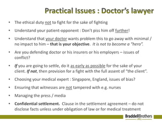• The ethical duty not to fight for the sake of fighting 
• Understand your patient-opponent : Don’t piss him off further! 
• Understand that your doctor wants problem this to go away with minimal / 
no impact to him – that is your objective. It is not to become a “hero”. 
• Are you defending doctor or his insurers or his employers – issues of 
conflict? 
• If you are going to settle, do it as early as possible for the sake of your 
client. If not, then provision for a fight with the full assent of “the client”. 
• Choosing your medical expert : Singapore, England, issues of bias? 
• Ensuring that witnesses are not tampered with e.g. nurses 
• Managing the press / media 
• Confidential settlement. Clause in the settlement agreement – do not 
disclose facts unless under obligation of law or for medical treatment 
 