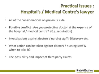 • All of the considerations on previous slide 
• Possible conflict : Are you protecting doctor at the expense of 
the hospital / medical centre? (E.g. reputation) 
• Investigations against doctors / nursing staff : Discovery etc. 
• What action can be taken against doctors / nursing staff & 
when to take it? 
• The possibility and impact of third party claims 
 