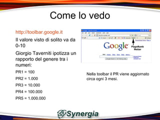 Come lo vedo
http://toolbar.google.it
Il valore visto di solito va da
0-10
Giorgio Taverniti ipotizza un
rapporto del genere tra i
numeri:
PR1 = 100                         Nella toolbar il PR viene aggiornato
PR2 = 1.000                       circa ogni 3 mesi.
PR3 = 10.000
PR4 = 100.000
PR5 = 1.000.000
 