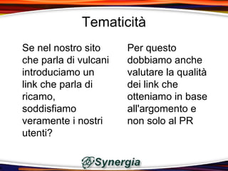 Tematicità
Se nel nostro sito     Per questo
che parla di vulcani   dobbiamo anche
introduciamo un        valutare la qualità
link che parla di      dei link che
ricamo,                otteniamo in base
soddisfiamo            all'argomento e
veramente i nostri     non solo al PR
utenti?
 