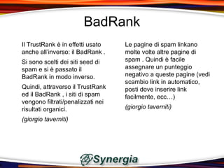 BadRank
Il TrustRank è in effetti usato    Le pagine di spam linkano
anche all’inverso: il BadRank .    molte volte altre pagine di
Si sono scelti dei siti seed di    spam . Quindi è facile
spam e si è passato il             assegnare un punteggio
BadRank in modo inverso.           negativo a queste pagine (vedi
                                   scambio link in automatico,
Quindi, attraverso il TrustRank    posti dove inserire link
ed il BadRank , i siti di spam     facilmente, ecc…)
vengono filtrati/penalizzati nei
risultati organici.                (giorgio taverniti)

(giorgio taverniti)
 