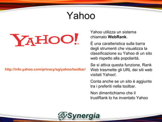 Yahoo
                                                  Yahoo utilizza un sistema
                                                  chiamato WebRank.
                                                  È una caratteristica sulla barra
                                                  degli strumenti che visualizza la
                                                  classificazione su Yahoo di un sito
                                                  web rispetto alla popolarità.
                                                  Se si attiva questa funzione, Rank
http://info.yahoo.com/privacy/sg/yahoo/toolbar/   Web trasmette gli URL dei siti web
                                                  visitati Yahoo!.
                                                  Conta anche se un sito è aggiunto
                                                  tra i preferiti nella toolbar.
                                                  Non dimentichiamo che il
                                                  trustRank lo ha inventato Yahoo
 