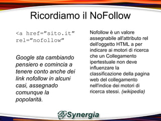 Ricordiamo il NoFollow
<a href=”sito.it”         Nofollow è un valore
rel=”nofollow”            assegnabile all'attributo rel
                          dell'oggetto HTML a per
                          indicare ai motori di ricerca
Google sta cambiando      che un Collegamento
                          ipertestuale non deve
pensiero e comincia a
                          influenzare la
tenere conto anche dei    classificazione della pagina
link nofollow in alcuni   web del collegamento
casi, assegnado           nell'indice dei motori di
comunque la               ricerca stessi. (wikipedia)
popolarità.
 