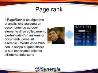 Page rank
Il PageRank è un algoritmo
di analisi che assegna un
peso numerico ad ogni
elemento di un collegamento
ipertestuale d'un insieme di
documenti, come ad
esempio il World Wide Web,
con lo scopo di quantificare
la sua importanza relativa
all'interno della serie
 
