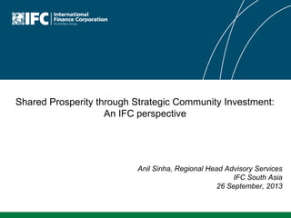 Shared Prosperity through Strategic Community Investment:
An IFC perspective
Anil Sinha, Regional Head Advisory Services
IFC South Asia
26 September, 2013
 