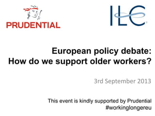 European policy debate:
How do we support older workers?
3rd September 2013
This event is kindly supported by Prudential
#workinglongereu
 