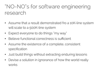 “NO-NO”s for software engineering 
research 
• Assume that a result demonstrated fro a 10K-line system 
will scale to a 500K-line system 
• Expect everyone to do things “my way” 
• Believe functional correctness is sufficient 
• Assume the existence of a complete, consistent 
specification 
• Just build things without extracting enduring lessons 
• Devise a solution in ignorance of how the world really 
works 
 