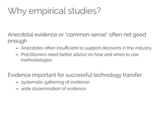 Why empirical studies? 
Anecdotal evidence or “common-sense” often not good 
enough 
– Anecdotes often insufficient to support decisions in the industry 
– Practitioners need better advice on how and when to use 
methodologies 
Evidence important for successful technology transfer 
– systematic gathering of evidence 
– wide dissemination of evidence 
 