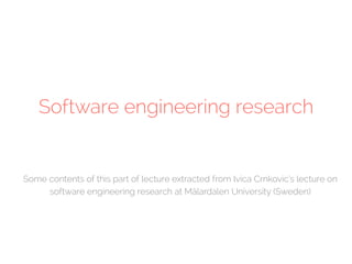 Software engineering research 
Some contents of this part of lecture extracted from Ivica Crnkovic’s lecture on 
software engineering research at Mälardalen University (Sweden) 
 