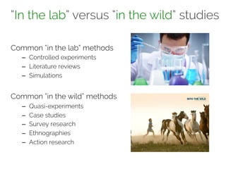 “In the lab” versus “in the wild” studies 
Common “in the lab” methods 
– Controlled experiments 
– Literature reviews 
– Simulations 
Common “in the wild” methods 
– Quasi-experiments 
– Case studies 
– Survey research 
– Ethnographies 
– Action research 
 