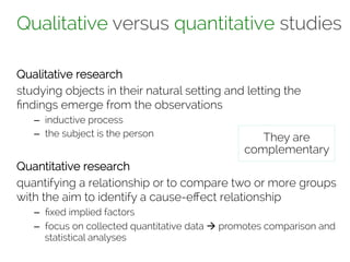 Qualitative versus quantitative studies 
Qualitative research 
studying objects in their natural setting and letting the 
findings emerge from the observations 
– inductive process 
– the subject is the person 
They are 
complementary 
Quantitative research 
quantifying a relationship or to compare two or more groups 
with the aim to identify a cause-effect relationship 
– fixed implied factors 
– focus on collected quantitative data à promotes comparison and 
statistical analyses 
 