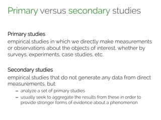 Primary versus secondary studies 
Primary studies 
empirical studies in which we directly make measurements 
or observations about the objects of interest, whether by 
surveys, experiments, case studies, etc. 
Secondary studies 
empirical studies that do not generate any data from direct 
measurements, but: 
– analyze a set of primary studies 
– usually seek to aggregate the results from these in order to 
provide stronger forms of evidence about a phenomenon 
 