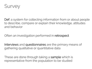 Survey 
Def: a system for collecting information from or about people 
to describe, compare or explain their knowledge, attitudes 
and behavior 
Often an investigation performed in retrospect 
Interviews and questionnaires are the primary means of 
gathering qualitative or quantitative data 
These are done through taking a sample which is 
representative from the population to be studied 
 