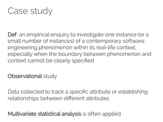 Case study 
Def: an empirical enquiry to investigate one instance (or a 
small number of instances) of a contemporary software 
engineering phenomenon within its real-life context, 
especially when the boundary between phenomenon and 
context cannot be clearly specified 
Observational study 
Data collected to track a specific attribute or establishing 
relationships between different attributes 
Multivariate statistical analysis is often applied 
 