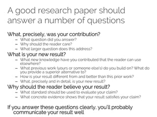 A good research paper should 
answer a number of questions 
What, precisely, was your contribution? 
– What question did you answer? 
– Why should the reader care? 
– What larger question does this address? 
What is your new result? 
– What new knowledge have you contributed that the reader can use 
elsewhere? 
– What previous work (yours or someone else’s) do you build on? What do 
you provide a superior alternative to? 
– How is your result different from and better than this prior work? 
– What, precisely and in detail, is your new result? 
Why should the reader believe your result? 
– What standard should be used to evaluate your claim? 
– What concrete evidence shows that your result satisfies your claim? 
If you answer these questions clearly, you’ll probably 
communicate your result well 
 