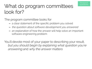 What do program committees 
look for? 
The program committee looks for 
Research 
questions 
– a clear statement of the specific problem you solved 
– the question about software development you answered 
– an explanation of how the answer will help solve an important 
software engineering problem 
You'll devote most of your paper to describing your result, 
but you should begin by explaining what question you're 
answering and why the answer matters 
 