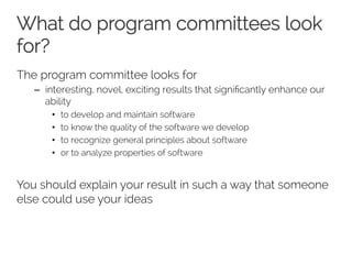 What do program committees look 
for? 
The program committee looks for 
– interesting, novel, exciting results that significantly enhance our 
ability 
• to develop and maintain software 
• to know the quality of the software we develop 
• to recognize general principles about software 
• or to analyze properties of software 
You should explain your result in such a way that someone 
else could use your ideas 
 