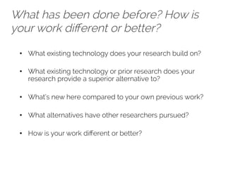 What has been done before? How is 
your work different or better? 
• What existing technology does your research build on? 
• What existing technology or prior research does your 
research provide a superior alternative to? 
• What’s new here compared to your own previous work? 
• What alternatives have other researchers pursued? 
• How is your work different or better? 
 