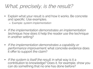 What, precisely, is the result? 
• Explain what your result is and how it works. Be concrete 
and specific. Use examples. 
– Example: system implementation 
• If the implementation demonstrates an implementation 
technique, how does it help the reader use the technique 
in another setting? 
• If the implementation demonstrates a capability or 
performance improvement, what concrete evidence does 
it offer to support the claim? 
• If the system is itself the result, in what way is it a 
contribution to knowledge? Does it, for example, show you 
can do something that no one has done before? 
 