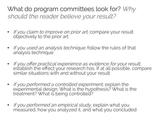 What do program committees look for? Why 
should the reader believe your result? 
• If you claim to improve on prior art, compare your result 
objectively to the prior art 
• If you used an analysis technique, follow the rules of that 
analysis technique 
• If you offer practical experience as evidence for your result, 
establish the effect your research has. If at all possible, compare 
similar situations with and without your result 
• If you performed a controlled experiment, explain the 
experimental design. What is the hypothesis? What is the 
treatment? What is being controlled? 
• If you performed an empirical study, explain what you 
measured, how you analyzed it, and what you concluded 
 