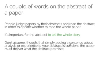 A couple of words on the abstract of 
a paper 
People judge papers by their abstracts and read the abstract 
in order to decide whether to read the whole paper. 
It's important for the abstract to tell the whole story 
Don't assume, though, that simply adding a sentence about 
analysis or experience to your abstract is sufficient; the paper 
must deliver what the abstract promises 
 