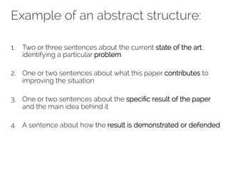 Example of an abstract structure: 
1. Two or three sentences about the current state of the art, 
identifying a particular problem 
2. One or two sentences about what this paper contributes to 
improving the situation 
3. One or two sentences about the specific result of the paper 
and the main idea behind it 
4. A sentence about how the result is demonstrated or defended 
 