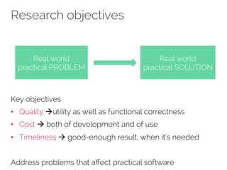 Research objectives 
Real world 
practical PROBLEM 
Real world 
practical SOLUTION 
Key objectives 
• Quality àutility as well as functional correctness 
• Cost à both of development and of use 
• Timeliness à good-enough result, when it’s needed 
Address problems that affect practical software 
 