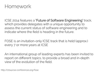 Homework 
ICSE 2014 features a "Future of Software Engineering" track, 
which provides delegates with a unique opportunity to 
assess the current status of software engineering and to 
indicate where the field is heading in the future. 
FOSE is an invitation-only ICSE track that is held (approx.) 
every 7 or more years at ICSE 
An international group of leading experts has been invited to 
report on different topics, to provide a broad and in-depth 
view of the evolution of the field. 
http://2014.icse-conferences.org/fose 
 
