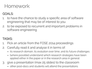 Homework 
GOALS: 
1. to have the chance to study a specific area of software 
engineering that may be of interest to you 
2. to be exposed to recurrent and important problems in 
software engineering 
TASKS: 
1. Pick an article from the FOSE 2014 proceedings 
2. Carefully read it and analyse it in terms of: 
– its research domain, its evolution over time, and its future challenges 
– [where possible] understand which research strategies have been 
applied either in the paper or in the research area in general 
3. give a presentation (max 25 slides) to the classroom 
– other post-docs and students will attend the presentations 
 