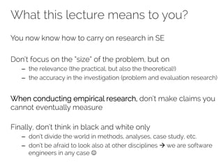 What this lecture means to you? 
You now know how to carry on research in SE 
Don’t focus on the “size” of the problem, but on 
– the relevance (the practical, but also the theoretical!) 
– the accuracy in the investigation (problem and evaluation research) 
When conducting empirical research, don’t make claims you 
cannot eventually measure 
Finally, don’t think in black and white only 
– don’t divide the world in methods, analyses, case study, etc. 
– don’t be afraid to look also at other disciplines à we are software 
engineers in any case J 
 