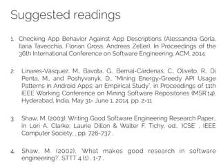 Suggested readings 
1. Checking App Behavior Against App Descriptions (Alessandra Gorla, 
Ilaria Tavecchia, Florian Gross, Andreas Zeller), In Proceedings of the 
36th International Conference on Software Engineering, ACM, 2014. 
2. Linares-Vásquez, M., Bavota, G., Bernal-Cárdenas, C., Oliveto, R., Di 
Penta, M., and Poshyvanyk, D., "Mining Energy-Greedy API Usage 
Patterns in Android Apps: an Empirical Study", in Proceedings of 11th 
IEEE Working Conference on Mining Software Repositories (MSR'14), 
Hyderabad, India, May 31- June 1, 2014, pp. 2-11 
3. Shaw, M. (2003), Writing Good Software Engineering Research Paper., 
in Lori A. Clarke; Laurie Dillon & Walter F. Tichy, ed., 'ICSE' , IEEE 
Computer Society, , pp. 726-737 . 
4. Shaw, M. (2002), 'What makes good research in software 
engineering?', STTT 4 (1) , 1-7 . 
 