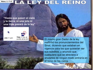 Mateo, 5: 17-47
“Hasta que pasen el cielo
y la tierra, ni una jota ni
una tilde pasará de la ley”
Jota => yod Tilde => p.e. el
puntito de la shin El mismo gran Dador de la ley
reafirmó los pronunciamientos del
Sinaí, diciendo que estaban en
vigencia para los que quisieran ser
sus súbditos, y anunció que
cualquiera que se atreviera a
anularlos de ningún modo entraría en
el reino de los cielos
 