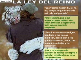 Mateo, 5: 17-47
“Sea vuestro hablar: Sí, sí; no,
no; porque lo que es más de
esto, de mal procede”
“Amad a vuestros enemigos,
bendecid a los que os
maldicen, haced bien a los
que os aborrecen, y orad por
los que os ultrajan y os
persiguen”
Para el cristiano, para el que
respeta su propia palabra , una
simple afirmación o negación vale
tanto como un juramento
complicado
Amar a los enemigos más
acérrimos es tratarlos con respeto y
cortesía y considerarlos así como
Dios los considera
 