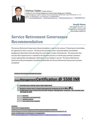 Service Name
Document Version 1.0
Prepared by Vishvas,PM
Last Edited 10/02/14

Service Retirement Governance
Recommendation
The Service Retirement Governance Recommendation is sent to the various IT Governance Committees
for approval to retire a service. The document provides a clear recommendation and distilled
background information that will allow the committee to make a final decision. This document also
ensures that IT governance is involved in the decision process in a timely way and that customers
receive appropriate and adequate notification of any change-in-service. The Service Retirement
Governance Recommendation should be drafted after the Service Retirement Assessment has been
completed.

C.M.M.A.A.O.Pvt.Ltd.Project Management Institute

Project

Management Certification

@ 5500 INR



Increase your market value. Start right here!




Research shows that a Project Management Professional (P II M II
II)
Certification from C.M.M.A.A.O.Pvt.Ltd. Project Management Institute , can increase your
earnings by 25%

•
•
•


P

Earn more
Enjoy better career opportunities
Globally recognized
Get certified and get recognized.

COURTSEY:Vishvas Yadav | Program Director |
C.M.M.A.A.O .Pvt .Ltd.Project Management Institute Project Management Certification
Project Management Institute~CODOCA MTVCOLA MARKETING ADVERTISING AND OUTSOURCING Pvt. Ltd.
Mobile: +91-8884782639 | +91-9036236527 | +91-8884640956 |
Mail id: pmicmmaao@gmail.com | sales@codocamtvcola.co.in | info@codocamtvcola.co.in | cmmaao@gmail.com

1

 
