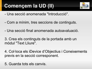 Començem la UD (II)
- Una secció anomenada "Introducció".

- Com a mínim, tres seccions de continguts.

- Una secció final anomenada autoavaluació.

3. Crea els continguts de la portada amb un
mòdul "Text Lliure".

4. Col·loca els iDevice d’Objectius i Coneixements
previs en la secció corresponent.

5. Guarda tots els canvis.
 