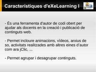 Característiques d'eXeLearning I


- És una ferramenta d'autor de codi obert per
ajudar als docents en la creació i publicació de
continguts web.

- Permet incloure animacions, vídeos, arxius de
so, activitats realitzades amb altres eines d’autor
com ara jClic, ...

- Permet agrupar i desagrupar continguts.
 