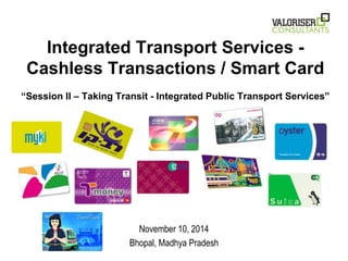 Integrated Transport Services - 
Cashless Transactions / Smart Card 
“Session II – Taking Transit - Integrated Public Transport Services” 
November 10, 2014 
Bhopal, Madhya Pradesh 
 