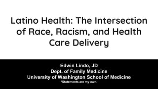 Latino Health: The Intersection
of Race, Racism, and Health
Care Delivery
Edwin Lindo, JD
Dept. of Family Medicine
University of Washington School of Medicine
*Statements are my own.
 