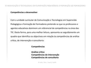 Competências a desenvolver


Com a unidade curricular de Comunicação e Tecnologias em Supervisão
Pedagógica e Formação de Formadores pretende-se que os professores e
agentes educativos dominem um referencial de competências na área das
TIC. Desta forma, para uma melhor leitura, apresenta-se seguidamente um
quadro que identifica os objectivos em relação às competências de análise
crítica, de intervenção e consultoria:

                       Competências

                       Análise crítica
                       Competências de intervenção
                       Competências de consultoria
 