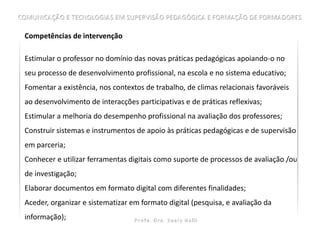 Competências de intervenção

Estimular o professor no domínio das novas práticas pedagógicas apoiando-o no
seu processo de desenvolvimento profissional, na escola e no sistema educativo;
Fomentar a existência, nos contextos de trabalho, de climas relacionais favoráveis
ao desenvolvimento de interacções participativas e de práticas reflexivas;
Estimular a melhoria do desempenho profissional na avaliação dos professores;
Construir sistemas e instrumentos de apoio às práticas pedagógicas e de supervisão
em parceria;
Conhecer e utilizar ferramentas digitais como suporte de processos de avaliação /ou
de investigação;
Elaborar documentos em formato digital com diferentes finalidades;
Aceder, organizar e sistematizar em formato digital (pesquisa, e avaliação da
informação);
 