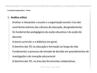 Conteúdos Programáticos – Temas



1.- Análise crítica:
      Analisar e interpretar a escola e a organização escolar à luz dos
      contributos teóricos das ciências da educação, designadamente:
      Os fundamentos pedagógicos da acção educativa e da acção do
      docente;
      A teoria curricular e a didáctica em geral;
      O domínio das TIC na educação e formação ao longo da vida.
      Fundamentar o processo de tomada de decisão em procedimentos de
      investigação e de inovação educacional.
      O domínio das TIC, na área das ferramentas colaborativas.
 