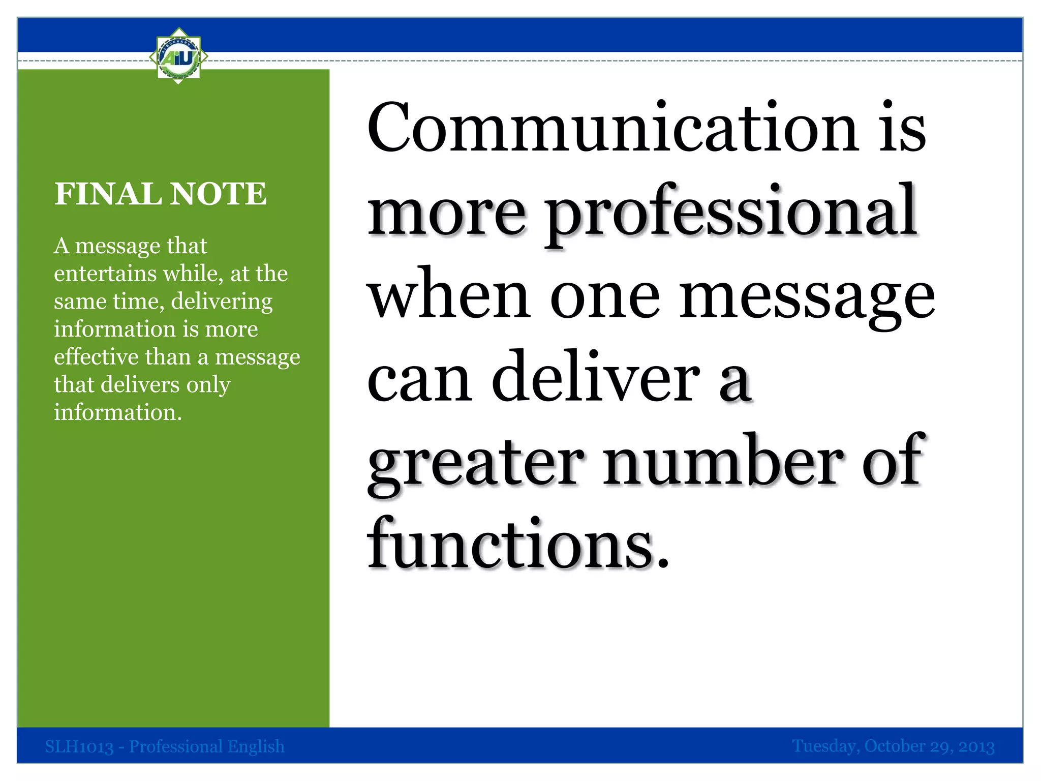 FINAL NOTE
A message that
entertains while, at the
same time, delivering
information is more
effective than a message
that delivers only
information.

SLH1013 - Professional English

Communication is
more professional
when one message
can deliver a
greater number of
functions.
Tuesday, October 29, 2013

 