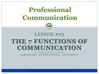 Professional
Communication
LESSON #03

THE 7 FUNCTIONS OF
COMMUNICATION
BY JAIME ALFREDO CABRERA

ALBUKHARY INTERNATIONAL UNIVERSITY

SLH1013 - Professional English

Tuesday, October 29, 2013

 