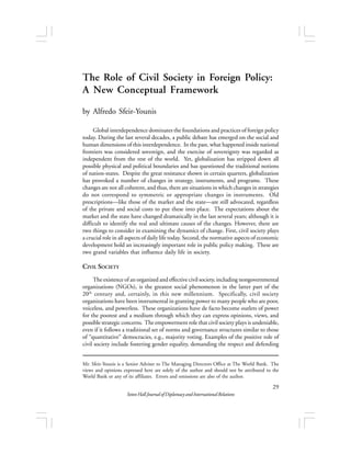 The Role of Civil Society in Foreign Policy: 
A New Conceptual Framework 
Seton Hall Journal of Diplomacy and International Relations 
29 
by Alfredo Sfeir-Younis 
Global interdependence dominates the foundations and practices of foreign policy 
today. During the last several decades, a public debate has emerged on the social and 
human dimensions of this interdependence. In the past, what happened inside national 
frontiers was considered sovereign, and the exercise of sovereignty was regarded as 
independent from the rest of the world. Yet, globalization has stripped down all 
possible physical and political boundaries and has questioned the traditional notions 
of nation-states. Despite the great resistance shown in certain quarters, globalization 
has provoked a number of changes in strategy, instruments, and programs. These 
changes are not all coherent, and thus, there are situations in which changes in strategies 
do not correspond to symmetric or appropriate changes in instruments. Old 
prescriptions—like those of the market and the state—are still advocated, regardless 
of the private and social costs to put these into place. The expectations about the 
market and the state have changed dramatically in the last several years; although it is 
difficult to identify the real and ultimate causes of the changes. However, there are 
two things to consider in examining the dynamics of change. First, civil society plays 
a crucial role in all aspects of daily life today. Second, the normative aspects of economic 
development hold an increasingly important role in public policy making. These are 
two grand variables that influence daily life in society. 
CIVIL SOCIETY 
The existence of an organized and effective civil society, including nongovernmental 
organizations (NGOs), is the greatest social phenomenon in the latter part of the 
20th century and, certainly, in this new millennium. Specifically, civil society 
organizations have been instrumental in granting power to many people who are poor, 
voiceless, and powerless. These organizations have de facto become outlets of power 
for the poorest and a medium through which they can express opinions, views, and 
possible strategic concerns. The empowerment role that civil society plays is undeniable, 
even if it follows a traditional set of norms and governance structures similar to those 
of “quantitative” democracies, e.g., majority voting. Examples of the positive role of 
civil society include fostering gender equality, demanding the respect and defending 
Mr. Sfeir-Younis is a Senior Adviser to The Managing Directors Office at The World Bank. The 
views and opinions expressed here are solely of the author and should not be attributed to the 
World Bank or any of its affiliates. Errors and omissions are also of the author. 
 