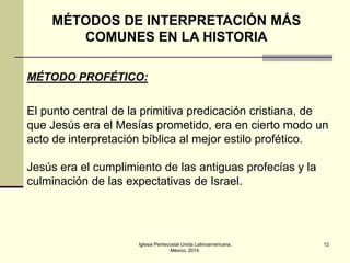 MÉTODOS DE INTERPRETACIÓN MÁS
COMUNES EN LA HISTORIA
MÉTODO PROFÉTICO:

El punto central de la primitiva predicación cristiana, de
que Jesús era el Mesías prometido, era en cierto modo un
acto de interpretación bíblica al mejor estilo profético.
Jesús era el cumplimiento de las antiguas profecías y la
culminación de las expectativas de Israel.

Iglesia Pentecostal Unida Latinoamericana,
México, 2014.

12

 