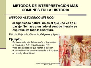 MÉTODOS DE INTERPRETACIÓN MÁS
COMUNES EN LA HISTORIA
MÉTODO ALEGÓRICO-MÍSTICO:
el significado natural no es el que uno ve en el
pasaje. Se hace a un lado el sentido literal y se
espiritualiza toda la Escritura.
Filón de Alejandría, Clemente, Orígenes y Agustín.

Ejemplo:
En la entrada triunfal de Jesús a Jerusalén,
el asna es el A.T. el pollino es el N.T.
y los dos apóstoles que fueron a buscar
el animal son los dos sentidos de la Escritura,
el moral y el espiritual.

Iglesia Pentecostal Unida Latinoamericana,
México, 2014.

16

 