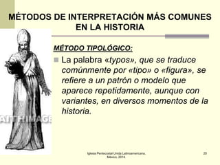 MÉTODOS DE INTERPRETACIÓN MÁS COMUNES
EN LA HISTORIA
MÉTODO TIPOLÓGICO:

 La palabra «typos», que se traduce

comúnmente por «tipo» o «figura», se
refiere a un patrón o modelo que
aparece repetidamente, aunque con
variantes, en diversos momentos de la
historia.

Iglesia Pentecostal Unida Latinoamericana,
México, 2014.

20

 